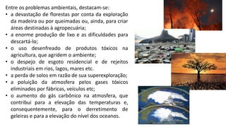 Entre os problemas ambientais, destacam-se:
• a devastação de florestas por conta da exploração
da madeira ou por queimadas ou, ainda, para criar
áreas destinadas à agropecuária;
• a enorme produção de lixo e as dificuldades para
descartá-lo;
• o uso desenfreado de produtos tóxicos na
agricultura, que agridem o ambiente;
• o despejo de esgoto residencial e de rejeitos
industriais em rios, lagos, mares etc.
• a perda de solos em razão de sua superexploração;
• a poluição da atmosfera pelos gases tóxicos
eliminados por fábricas, veículos etc;
• o aumento do gás carbônico na atmosfera, que
contribui para a elevação das temperaturas e,
consequentemente, para o derretimento de
geleiras e para a elevação do nível dos oceanos.
 