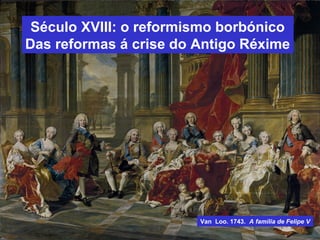 Século XVIII: o reformismo borbónico
Das reformas á crise do Antigo Réxime
Van Loo. 1743. A familia de Felipe V
 