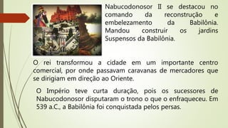 Nabucodonosor II se destacou no
comando da reconstrução e
embelezamento da Babilônia.
Mandou construir os jardins
Suspensos da Babilônia.
O rei transformou a cidade em um importante centro
comercial, por onde passavam caravanas de mercadores que
se dirigiam em direção ao Oriente.
O Império teve curta duração, pois os sucessores de
Nabucodonosor disputaram o trono o que o enfraqueceu. Em
539 a.C., a Babilônia foi conquistada pelos persas.
 