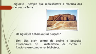 Zigurate – templo que representava a moradia dos
deuses na Terra.
Os zigurates tinham outras funções?
Sim! Eles eram centro de ensino e pesquisa
astronômica, de matemática, de escrita e
funcionavam como uma biblioteca.
 