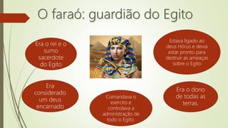 Era o rei e o
sumo
sacerdote
do Egito
Era
considerado
um deus
encarnado
Estava ligado ao
deus Hórus e devia
estar pronto para
destruir as ameaças
sobre o Egito
Era o dono
de todas as
terras.
Comandava o
exército e
controlava a
administração de
todo o Egito.
 