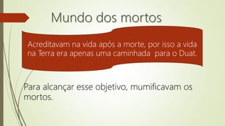 Acreditavam na vida após a morte, por isso a vida
na Terra era apenas uma caminhada para o Duat.
Para alcançar esse objetivo, mumificavam os
mortos.
 