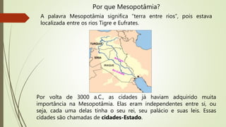 Por volta de 3000 a.C., as cidades já haviam adquirido muita
importância na Mesopotâmia. Elas eram independentes entre si, ou
seja, cada uma delas tinha o seu rei, seu palácio e suas leis. Essas
cidades são chamadas de cidades-Estado.
Por que Mesopotâmia?
A palavra Mesopotâmia significa “terra entre rios”, pois estava
localizada entre os rios Tigre e Eufrates.
 