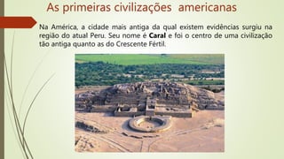 As primeiras civilizações americanas
Na América, a cidade mais antiga da qual existem evidências surgiu na
região do atual Peru. Seu nome é Caral e foi o centro de uma civilização
tão antiga quanto as do Crescente Fértil.
 