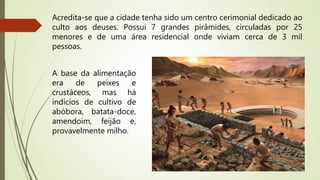 Acredita-se que a cidade tenha sido um centro cerimonial dedicado ao
culto aos deuses. Possui 7 grandes pirâmides, circuladas por 25
menores e de uma área residencial onde viviam cerca de 3 mil
pessoas.
A base da alimentação
era de peixes e
crustáceos, mas há
indícios de cultivo de
abóbora, batata-doce,
amendoim, feijão e,
provavelmente milho.
 