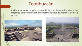 Teotihuacán
A cidade se destacou pela construção de complexos residenciais e um
magnífico centro cerimonial, onde foram erguidas as pirâmides do Sol e
da Lua.
 