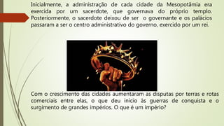 Com o crescimento das cidades aumentaram as disputas por terras e rotas
comerciais entre elas, o que deu início às guerras de conquista e o
surgimento de grandes impérios. O que é um império?
Inicialmente, a administração de cada cidade da Mesopotâmia era
exercida por um sacerdote, que governava do próprio templo.
Posteriormente, o sacerdote deixou de ser o governante e os palácios
passaram a ser o centro administrativo do governo, exercido por um rei.
 