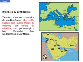 Interiores ou continentais:
Também pode ser chamados
de mediterrâneos, eles estão
ligados com outros mares ou
oceanos por canais ou
estreitos, como por exemplo o
Mar Vermelho, Mar
Mediterrâneo e Mar Negro.
Tema 1
 