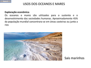 USOS DOS OCEANOS E MARES
Exploração econômica
Os oceanos e mares são utilizados para o sustento e o
desenvolvimento das sociedades humanas. Aproximadamente 45%
da população mundial concentrara-se em áreas costeiras ou junto a
rios
Sais marinhos
Tema 2
 