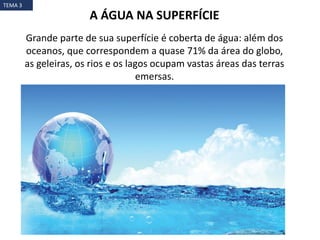 Grande parte de sua superfície é coberta de água: além dos
oceanos, que correspondem a quase 71% da área do globo,
as geleiras, os rios e os lagos ocupam vastas áreas das terras
emersas.
A ÁGUA NA SUPERFÍCIE
TEMA 3
 