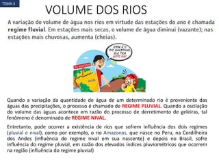 VOLUME DOS RIOS
Quando a variação da quantidade de água de um determinado rio é proveniente das
águas das precipitações, o processo é chamado de REGIME PLUVIAL. Quando a oscilação
do volume das águas acontece em razão do processo de derretimento de geleiras, tal
fenômeno é denominado de REGIME NIVAL.
Entretanto, pode ocorrer a existência de rios que sofrem influência dos dois regimes
(pluvial e nival), como por exemplo, o rio Amazonas, que nasce no Peru, na Cordilheira
dos Andes (influência do regime nival em sua nascente) e depois no Brasil, sofre
influência do regime pluvial, em razão dos elevados índices pluviométricos que ocorrem
na região (influência do regime pluvial)
TEMA 3
 