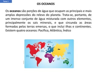 Tema 1
Os oceanos são porções de água que ocupam as principais e mais
amplas depressões do relevo do planeta. Trata-se, portanto, de
um imenso conjunto de água misturada com outros elementos,
principalmente os sais minerais, e que circunda as áreas
formadas pelas terras emersas, o que inclui ilhas e continentes.
Existem quatro oceanos: Pacífico, Atlântico, Índico
OS OCEANOS
 