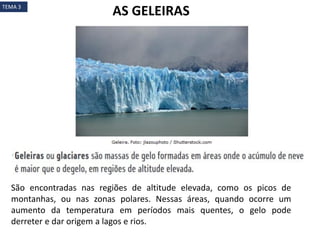 São encontradas nas regiões de altitude elevada, como os picos de
montanhas, ou nas zonas polares. Nessas áreas, quando ocorre um
aumento da temperatura em períodos mais quentes, o gelo pode
derreter e dar origem a lagos e rios.
AS GELEIRASTEMA 3
 