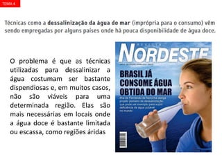O problema é que as técnicas
utilizadas para dessalinizar a
água costumam ser bastante
dispendiosas e, em muitos casos,
não são viáveis para uma
determinada região. Elas são
mais necessárias em locais onde
a água doce é bastante limitada
ou escassa, como regiões áridas
TEMA 4
 