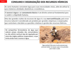 Há companhias fornecedoras de água que
cobram preços elevados dos consumidores
ou não sofrem nenhum tipo de regulação por
meio dos órgãos públicos responsáveis, o que
limita ainda mais o acesso à água.
CONSUMO E DEGRADAÇÃO DOS RECURSOS HÍDRICOS
Água potável falta para muitas pessoas que
precisam beber em poças sujas e rios poluídos
para matar a sede.
TEMA 4
 