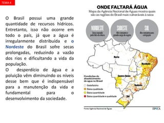 O Brasil possui uma grande
quantidade de recursos hídricos.
Entretanto, isso não ocorre em
todo o país, já que a água é
irregularmente distribuída e o
Nordeste do Brasil sofre secas
prolongadas, reduzindo a vazão
dos rios e dificultando a vida da
população.
O desperdício de água e a
poluição vêm diminuindo os níveis
desse bem que é indispensável
para a manutenção da vida e
fundamental para o
desenvolvimento da sociedade.
TEMA 4
 