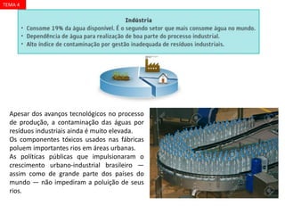 Apesar dos avanços tecnológicos no processo
de produção, a contaminação das águas por
resíduos industriais ainda é muito elevada.
Os componentes tóxicos usados nas fábricas
poluem importantes rios em áreas urbanas.
As políticas públicas que impulsionaram o
crescimento urbano-industrial brasileiro —
assim como de grande parte dos países do
mundo — não impediram a poluição de seus
rios.
TEMA 4
 