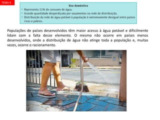 Populações de países desenvolvidos têm maior acesso à água potável e dificilmente
lidam com a falta desse elemento. O mesmo não ocorre em países menos
desenvolvidos, onde a distribuição de água não atinge toda a população e, muitas
vezes, ocorre o racionamento.
TEMA 4
 