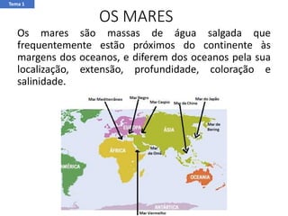 OS MARES
Os mares são massas de água salgada que
frequentemente estão próximos do continente às
margens dos oceanos, e diferem dos oceanos pela sua
localização, extensão, profundidade, coloração e
salinidade.
Tema 1
 