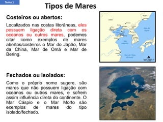 Costeiros ou abertos:
Localizados nas costas litorâneas, eles
possuem ligação direta com os
oceanos ou outros mares, podemos
citar como exemplos de mares
abertos/costeiros o Mar do Japão, Mar
da China, Mar de Omã e Mar de
Bering.
Fechados ou isolados:
Como o próprio nome sugere, são
mares que não possuem ligação com
oceanos ou outros mares, e sofrem
assim influência direta do continente. O
Mar Cáspio e o Mar Morto são
exemplos de mares do tipo
isolado/fechado.
Tipos de Mares
Tema 1
 