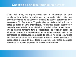Desafios da análise forense na nuvem
 Cada vez mais, as organizações têm a capacidade de criar
rapidamente soluções baseadas em nuvem e de baixo custo para
desenvolvimento de aplicativos e análise de dados, geralmente sem
envolver a TI. Portanto, a TI pode não ser mais a única fonte de
todos os dados de uma organização, o que pode causar desafios em
potencial com requisitos regulatórios ou solicitações de descoberta.
Os aplicativos também têm a capacidade de originar dados de
sistemas baseados em nuvem e sistemas locais, levando a situações
complexas de preservação e análise de dados. As equipes jurídicas
provavelmente serão mais desafiadas à medida que os conceitos de
propriedade e custódia dos dados evoluírem com fontes de dados
baseadas na nuvem e aplicativos acessíveis na nuvem.
 