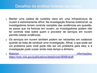 Desafios da análise forense na nuvem
 Manter uma cadeia de custódia clara em uma infraestrutura de
nuvem é extremamente difícil. Na investigação forense tradicional, os
investigadores teriam controle completo das evidências em questão,
ao passo que na forense em nuvem, os investigadores podem não
ter controle total sobre quem o provedor de serviços em nuvem
permite coletar evidências.
 Os serviços em nuvem também podem ser relutantes em colaborar
quando se trata de conduzir uma investigação. Afinal, o que pode ser
um problema para você pode não ser um problema para eles, e a
investigação pode custar ainda mais tempo e dinheiro.
 Maiores informações:
https://csrc.nist.gov/publications/detail/nistir/8006/draft
 