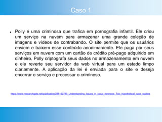 Caso 1
 Polly é uma criminosa que trafica em pornografia infantil. Ele criou
um serviço na nuvem para armazenar uma grande coleção de
imagens e vídeos de contrabando. O site permite que os usuários
enviem e baixem esse conteúdo anonimamente. Ele paga por seus
serviços em nuvem com um cartão de crédito pré-pago adquirido em
dinheiro. Polly criptografa seus dados no armazenamento em nuvem
e ele reverte seu servidor da web virtual para um estado limpo
diariamente. A aplicação da lei é enviada para o site e deseja
encerrar o serviço e processar o criminoso.
https://www.researchgate.net/publication/286192780_Understanding_Issues_in_cloud_forensics_Two_hypothetical_case_studies
 