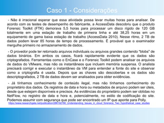 Caso 1 - Considerações
- Não é irracional esperar que essa atividade possa levar muitas horas para analisar. De
acordo com os testes de desempenho do fabricante, a AccessData descobriu que o produto
Forensic Toolkit (FTK) demorava 5,5 horas para processar um disco rígido de 120 GB
totalmente em uma estação de trabalho de primeira linha e até 38,25 horas em um
equipamento de gama baixa estação de trabalho (AccessData 2010). Nesse ritmo, 2 TB de
dados podem levar 85 horas de tempo de processamento. É provável que o examinador
mergulhe primeiro no armazenamento de dados.
- O provedor pode ter retornado arquivos individuais ou arquivos grandes contendo "blobs" de
dados binários. Em ambos os casos, ficará rapidamente evidente que os dados são
criptografados. Ferramentas como o EnCase e o Forensic Toolkit podem analisar os arquivos
de dados do VMware, mas não os instantâneos que incluem memória suspensa. O analista
precisará corrigir e executar o instantâneo da VM para entender a fonte do site e observar
como a criptografia é usada. Depois que as chaves são descobertas e os dados são
descriptografados, 2 TB de dados devem ser analisados ​​para obter evidências.
- Já tínhamos conhecimento de conteúdo ilegal, mas não tínhamos conhecimento do
proprietário dos dados. Os registros de data e hora ou metadados de arquivo podem ser úteis,
desde que estejam disponíveis e precisos. As evidências do proprietário podem ser obtidas no
NetFlow, no registro de data e hora e, potencialmente, no estilo de codificação do site.
Podemos assumir com segurança que pode ser encontrado um IP que aponte para Polly.
https://www.researchgate.net/publication/286192780_Understanding_Issues_in_cloud_forensics_Two_hypothetical_case_studies
 