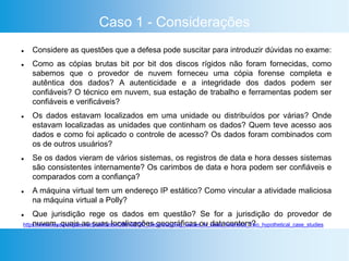 Caso 1 - Considerações
 Considere as questões que a defesa pode suscitar para introduzir dúvidas no exame:
 Como as cópias brutas bit por bit dos discos rígidos não foram fornecidas, como
sabemos que o provedor de nuvem forneceu uma cópia forense completa e
autêntica dos dados? A autenticidade e a integridade dos dados podem ser
confiáveis? O técnico em nuvem, sua estação de trabalho e ferramentas podem ser
confiáveis e verificáveis?
 Os dados estavam localizados em uma unidade ou distribuídos por várias? Onde
estavam localizadas as unidades que continham os dados? Quem teve acesso aos
dados e como foi aplicado o controle de acesso? Os dados foram combinados com
os de outros usuários?
 Se os dados vieram de vários sistemas, os registros de data e hora desses sistemas
são consistentes internamente? Os carimbos de data e hora podem ser confiáveis e
comparados com a confiança?
 A máquina virtual tem um endereço IP estático? Como vincular a atividade maliciosa
na máquina virtual a Polly?
 Que jurisdição rege os dados em questão? Se for a jurisdição do provedor de
nuvem, quais as suas localizações geográficas ou datacenters?https://www.researchgate.net/publication/286192780_Understanding_Issues_in_cloud_forensics_Two_hypothetical_case_studies
 