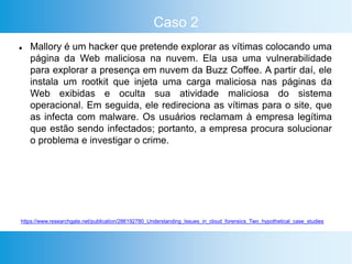 Caso 2
 Mallory é um hacker que pretende explorar as vítimas colocando uma
página da Web maliciosa na nuvem. Ela usa uma vulnerabilidade
para explorar a presença em nuvem da Buzz Coffee. A partir daí, ele
instala um rootkit que injeta uma carga maliciosa nas páginas da
Web exibidas e oculta sua atividade maliciosa do sistema
operacional. Em seguida, ele redireciona as vítimas para o site, que
as infecta com malware. Os usuários reclamam à empresa legítima
que estão sendo infectados; portanto, a empresa procura solucionar
o problema e investigar o crime.
https://www.researchgate.net/publication/286192780_Understanding_Issues_in_cloud_forensics_Two_hypothetical_case_studies
 