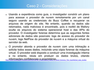 Caso 2 - Considerações
 Usando a experiência como guia, o investigador constrói um plano
para acessar o provedor de nuvem remotamente por um canal
seguro usando as credenciais do Buzz Coffee e recuperar os
arquivos de origem do site. No entanto, quando os dados são
retornados, nada malicioso é encontrado, pois o rootkit de Mallory
oculta os arquivos do sistema operacional host e das APIs do
provedor. O investigador forense determina que as seguintes fontes
adicionais de dados são possíveis: logs de acesso do provedor de
nuvem, logs NetFlow do provedor de nuvem e a máquina virtual do
servidor da web.
 O promotor aborda o provedor de nuvem com uma intimação e
solicita todos esses dados, incluindo uma cópia forense da máquina
virtual. O provedor está disposto a conduzir uma investigação interna
e no entanto, reluta em produzir os dados brutos, citando
informações confidenciais e proprietárias.https://www.researchgate.net/publication/286192780_Understanding_Issues_in_cloud_forensics_Two_hypothetical_case_studies
 