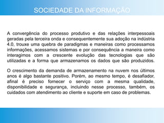 SOCIEDADE DA INFORMAÇÃO
A convergência do processo produtivo e das relações interpessoais
geradas pela terceira onda e consequentemente sua adoção na indústria
4.0, trouxe uma quebra de paradigmas e maneiras como processamos
informações, acessamos sistemas e por consequência a maneira como
interagimos com a crescente evolução das tecnologias que são
utilizadas e a forma que armazenamos os dados que são produzidos.
O crescimento da demanda de armazenamento na nuvem nos últimos
anos é algo bastante positivo. Porém, ao mesmo tempo, é desafiador,
afinal é preciso fornecer o serviço com a mesma qualidade,
disponibilidade e segurança, incluindo nesse processo, também, os
cuidados com atendimento ao cliente e suporte em caso de problemas.
 