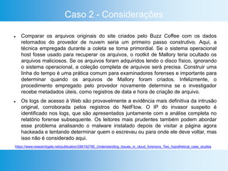 Caso 2 - Considerações
 Comparar os arquivos originais do site criados pelo Buzz Coffee com os dados
retornados do provedor de nuvem seria um primeiro passo construtivo. Aqui, a
técnica empregada durante a coleta se torna primordial. Se o sistema operacional
host fosse usado para recuperar os arquivos, o rootkit de Mallory teria ocultado os
arquivos maliciosos. Se os arquivos foram adquiridos lendo o disco físico, ignorando
o sistema operacional, a coleção completa de arquivos será precisa. Construir uma
linha do tempo é uma prática comum para examinadores forenses e importante para
determinar quando os arquivos de Mallory foram criados. Infelizmente, o
procedimento empregado pelo provedor novamente determina se o investigador
recebe metadados úteis, como registros de data e hora de criação de arquivo.
 Os logs de acesso à Web são provavelmente a evidência mais definitiva da intrusão
original, corroborada pelos registros do NetFlow. O IP do invasor suspeito é
identificado nos logs, que são apresentados juntamente com a análise completa no
relatório forense subsequente. Os leitores mais prudentes também podem abordar
esse problema analisando o malware instalado depois de visitar a página agora
hackeada e tentando determinar quem o escreveu ou para onde ele deve voltar, mas
isso não é considerado aqui.
https://www.researchgate.net/publication/286192780_Understanding_Issues_in_cloud_forensics_Two_hypothetical_case_studies
 