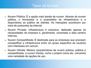 Tipos de Nuvem
 Nuvem Pública: É a opção mais barata de nuvem. Através da nuvem
pública, o fornecedor é o proprietário da infraestrutura e a
disponibiliza ao público de clientes. As interações acontecem por
meio de protocolos da internet.
 Nuvem Privada: Infraestrutura é exclusiva, dedicada apenas às
necessidades da empresa e, geralmente, conectada a data centers
internos.
 Nuvem Compartilhada: É destinada para as empresas que precisam
compartilhar a infraestrutura entre um grupo específico de usuários
com interesses em comum.
 Nuvem Híbrida: Mistura características da nuvem pública, pública e
compartilhada, a nuvem híbrida, como o próprio nome diz, concentra
uma variedade de opções de uso.
 