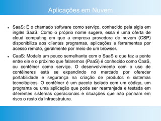 Aplicações em Nuvem
 SaaS: É o chamado software como serviço, conhecido pela sigla em
inglês SaaS. Como o próprio nome sugere, essa é uma oferta de
cloud computing em que a empresa provedora de nuvem (CSP)
disponibiliza aos clientes programas, aplicações e ferramentas por
acesso remoto, geralmente por meio de um browser.
 CaaS: Modelo um pouco semelhante com o SaaS e que faz a ponte
entre ele e o próximo que falaremos (PaaS) é conhecido como CaaS,
ou contêiner como serviço. O desenvolvimento com o uso de
contêineres está se expandindo no mercado por oferecer
portabilidade e segurança na criação de produtos e sistemas
tecnológicos. O contêiner é um pacote isolado com um código, um
programa ou uma aplicação que pode ser rearranjada e testada em
diferentes sistemas operacionais e situações que não ponham em
risco o resto da infraestrutura.
 