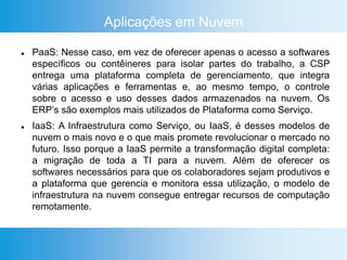 Aplicações em Nuvem
 PaaS: Nesse caso, em vez de oferecer apenas o acesso a softwares
específicos ou contêineres para isolar partes do trabalho, a CSP
entrega uma plataforma completa de gerenciamento, que integra
várias aplicações e ferramentas e, ao mesmo tempo, o controle
sobre o acesso e uso desses dados armazenados na nuvem. Os
ERP’s são exemplos mais utilizados de Plataforma como Serviço.
 IaaS: A Infraestrutura como Serviço, ou IaaS, é desses modelos de
nuvem o mais novo e o que mais promete revolucionar o mercado no
futuro. Isso porque a IaaS permite a transformação digital completa:
a migração de toda a TI para a nuvem. Além de oferecer os
softwares necessários para que os colaboradores sejam produtivos e
a plataforma que gerencia e monitora essa utilização, o modelo de
infraestrutura na nuvem consegue entregar recursos de computação
remotamente.
 