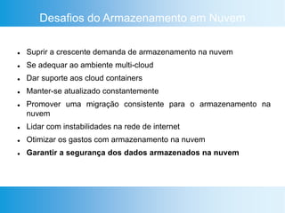 Desafios do Armazenamento em Nuvem
 Suprir a crescente demanda de armazenamento na nuvem
 Se adequar ao ambiente multi-cloud
 Dar suporte aos cloud containers
 Manter-se atualizado constantemente
 Promover uma migração consistente para o armazenamento na
nuvem
 Lidar com instabilidades na rede de internet
 Otimizar os gastos com armazenamento na nuvem
 Garantir a segurança dos dados armazenados na nuvem
 