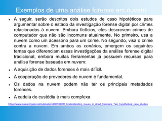 Exemplos de uma análise forense em nuvem
 A seguir, serão descritos dois estudos de caso hipotéticos para
argumentar sobre o estado da investigação forense digital por crimes
relacionados à nuvem. Embora fictícios, eles descrevem crimes de
computador que não são incomuns atualmente. No primeiro, usa a
nuvem como um acessório para um crime. No segundo, visa o crime
contra a nuvem. Em ambos os cenários, emergem os seguintes
temas que diferenciam essas investigações da análise forense digital
tradicional, embora muitas ferramentas já possuem recursos para
análise forense baseada em nuvem:
 A aquisição de dados forenses é mais difícil.
 A cooperação de provedores de nuvem é fundamental.
 Os dados na nuvem podem não ter os principais metadados
forenses.
 A cadeia de custódia é mais complexa.
https://www.researchgate.net/publication/286192780_Understanding_Issues_in_cloud_forensics_Two_hypothetical_case_studies
 