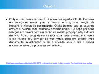 Caso 1
 Polly é uma criminosa que trafica em pornografia infantil. Ele criou
um serviço na nuvem para armazenar uma grande coleção de
imagens e vídeos de contrabando. O site permite que os usuários
enviem e baixem esse conteúdo anonimamente. Ele paga por seus
serviços em nuvem com um cartão de crédito pré-pago adquirido em
dinheiro. Polly criptografa seus dados no armazenamento em nuvem
e ele reverte seu servidor da web virtual para um estado limpo
diariamente. A aplicação da lei é enviada para o site e deseja
encerrar o serviço e processar o criminoso.
https://www.researchgate.net/publication/286192780_Understanding_Issues_in_cloud_forensics_Two_hypothetical_case_studies
 