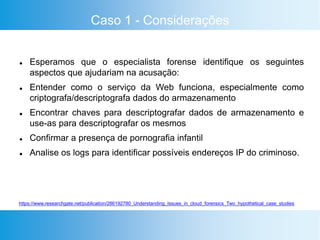 Caso 1 - Considerações
 Esperamos que o especialista forense identifique os seguintes
aspectos que ajudariam na acusação:
 Entender como o serviço da Web funciona, especialmente como
criptografa/descriptografa dados do armazenamento
 Encontrar chaves para descriptografar dados de armazenamento e
use-as para descriptografar os mesmos
 Confirmar a presença de pornografia infantil
 Analise os logs para identificar possíveis endereços IP do criminoso.
https://www.researchgate.net/publication/286192780_Understanding_Issues_in_cloud_forensics_Two_hypothetical_case_studies
 