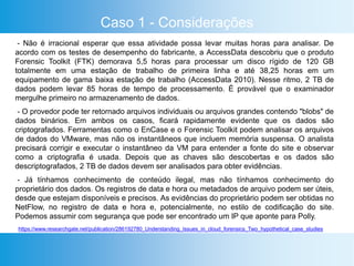 Caso 1 - Considerações
- Não é irracional esperar que essa atividade possa levar muitas horas para analisar. De
acordo com os testes de desempenho do fabricante, a AccessData descobriu que o produto
Forensic Toolkit (FTK) demorava 5,5 horas para processar um disco rígido de 120 GB
totalmente em uma estação de trabalho de primeira linha e até 38,25 horas em um
equipamento de gama baixa estação de trabalho (AccessData 2010). Nesse ritmo, 2 TB de
dados podem levar 85 horas de tempo de processamento. É provável que o examinador
mergulhe primeiro no armazenamento de dados.
- O provedor pode ter retornado arquivos individuais ou arquivos grandes contendo "blobs" de
dados binários. Em ambos os casos, ficará rapidamente evidente que os dados são
criptografados. Ferramentas como o EnCase e o Forensic Toolkit podem analisar os arquivos
de dados do VMware, mas não os instantâneos que incluem memória suspensa. O analista
precisará corrigir e executar o instantâneo da VM para entender a fonte do site e observar
como a criptografia é usada. Depois que as chaves são descobertas e os dados são
descriptografados, 2 TB de dados devem ser analisados ​​para obter evidências.
- Já tínhamos conhecimento de conteúdo ilegal, mas não tínhamos conhecimento do
proprietário dos dados. Os registros de data e hora ou metadados de arquivo podem ser úteis,
desde que estejam disponíveis e precisos. As evidências do proprietário podem ser obtidas no
NetFlow, no registro de data e hora e, potencialmente, no estilo de codificação do site.
Podemos assumir com segurança que pode ser encontrado um IP que aponte para Polly.
https://www.researchgate.net/publication/286192780_Understanding_Issues_in_cloud_forensics_Two_hypothetical_case_studies
 