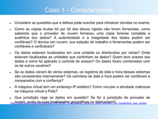 Caso 1 - Considerações
 Considere as questões que a defesa pode suscitar para introduzir dúvidas no exame:
 Como as cópias brutas bit por bit dos discos rígidos não foram fornecidas, como
sabemos que o provedor de nuvem forneceu uma cópia forense completa e
autêntica dos dados? A autenticidade e a integridade dos dados podem ser
confiáveis? O técnico em nuvem, sua estação de trabalho e ferramentas podem ser
confiáveis e verificáveis?
 Os dados estavam localizados em uma unidade ou distribuídos por várias? Onde
estavam localizadas as unidades que continham os dados? Quem teve acesso aos
dados e como foi aplicado o controle de acesso? Os dados foram combinados com
os de outros usuários?
 Se os dados vieram de vários sistemas, os registros de data e hora desses sistemas
são consistentes internamente? Os carimbos de data e hora podem ser confiáveis e
comparados com a confiança?
 A máquina virtual tem um endereço IP estático? Como vincular a atividade maliciosa
na máquina virtual a Polly?
 Que jurisdição rege os dados em questão? Se for a jurisdição do provedor de
nuvem, quais as suas localizações geográficas ou datacenters?https://www.researchgate.net/publication/286192780_Understanding_Issues_in_cloud_forensics_Two_hypothetical_case_studies
 