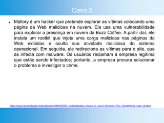 Caso 2
 Mallory é um hacker que pretende explorar as vítimas colocando uma
página da Web maliciosa na nuvem. Ela usa uma vulnerabilidade
para explorar a presença em nuvem da Buzz Coffee. A partir daí, ele
instala um rootkit que injeta uma carga maliciosa nas páginas da
Web exibidas e oculta sua atividade maliciosa do sistema
operacional. Em seguida, ele redireciona as vítimas para o site, que
as infecta com malware. Os usuários reclamam à empresa legítima
que estão sendo infectados; portanto, a empresa procura solucionar
o problema e investigar o crime.
https://www.researchgate.net/publication/286192780_Understanding_Issues_in_cloud_forensics_Two_hypothetical_case_studies
 