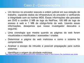 Caso 2 - Considerações
 Um técnico no provedor executa a ordem judicial em sua estação de
trabalho, copiando dados da infraestrutura do provedor e verificando
a integridade com os hashes MD5. Essas informações são gravadas
em DVD e contêm 2 MB de logs do NetFlow, 100 MB de logs de
acesso à web e 1 MB de código-fonte da web. Usando essas
informações, desejamos que nosso investigador descubra o
seguinte:
 Uma cronologia que mostra quando as páginas da web foram
visualizadas e modificadas / acessadas / criadas
 Determinar a página da web maliciosa e como o sistema foi
comprometido
 Analisar o escopo da intrusão e possível propagação para outros
sistemas
 Identifique a origem da atividade maliciosa.
https://www.researchgate.net/publication/286192780_Understanding_Issues_in_cloud_forensics_Two_hypothetical_case_studies
 