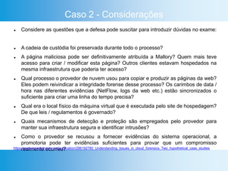 Caso 2 - Considerações
 Considere as questões que a defesa pode suscitar para introduzir dúvidas no exame:
 A cadeia de custódia foi preservada durante todo o processo?
 A página maliciosa pode ser definitivamente atribuída a Mallory? Quem mais teve
acesso para criar / modificar esta página? Outros clientes estavam hospedados na
mesma infraestrutura que poderia ter acesso?
 Qual processo o provedor de nuvem usou para copiar e produzir as páginas da web?
Eles podem reivindicar a integridade forense desse processo? Os carimbos de data /
hora nas diferentes evidências (NetFlow, logs da web etc.) estão sincronizados o
suficiente para criar uma linha do tempo precisa?
 Qual era o local físico da máquina virtual que é executada pelo site de hospedagem?
De que leis / regulamentos é governado?
 Quais mecanismos de detecção e proteção são empregados pelo provedor para
manter sua infraestrutura segura e identificar intrusões?
 Como o provedor se recusou a fornecer evidências do sistema operacional, a
promotoria pode ter evidências suficientes para provar que um compromisso
realmente ocorreu?https://www.researchgate.net/publication/286192780_Understanding_Issues_in_cloud_forensics_Two_hypothetical_case_studies
 