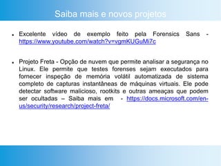 Saiba mais e novos projetos
 Excelente vídeo de exemplo feito pela Forensics Sans -
https://www.youtube.com/watch?v=vgmKUGuMi7c
 Projeto Freta - Opção de nuvem que permite analisar a segurança no
Linux. Ele permite que testes forenses sejam executados para
fornecer inspeção de memória volátil automatizada de sistema
completo de capturas instantâneas de máquinas virtuais. Ele pode
detectar software malicioso, rootkits e outras ameaças que podem
ser ocultadas – Saiba mais em - https://docs.microsoft.com/en-
us/security/research/project-freta/
 