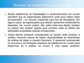 Desafios da análise forense na nuvem
 Muitas plataformas de hospedagem e desenvolvimento em nuvem
permitem que as organizações selecionem onde seus dados serão
armazenados - um recurso importante para fins de descoberta. Em
alguns casos, as organizações que utilizam aplicativos multilocatários
baseados em nuvem podem não saber onde seus dados residem
ou podem não receber opções para controlar onde os dados das
aplicações contratadas estarão armazenados.
 Vários fatores merecem consideração ao decidir onde conduzir a
análise, incluindo volume de dados, disponibilidade de ferramentas
de análise de dados e impacto financeiro. É essencial compreender
os recursos e as limitações analíticas da plataforma em nuvem para
determinar se a análise na nuvem é uma opção aceitável.
 
