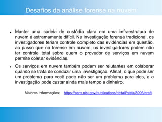 Desafios da análise forense na nuvem
 Manter uma cadeia de custódia clara em uma infraestrutura de
nuvem é extremamente difícil. Na investigação forense tradicional, os
investigadores teriam controle completo das evidências em questão,
ao passo que na forense em nuvem, os investigadores podem não
ter controle total sobre quem o provedor de serviços em nuvem
permite coletar evidências.
 Os serviços em nuvem também podem ser relutantes em colaborar
quando se trata de conduzir uma investigação. Afinal, o que pode ser
um problema para você pode não ser um problema para eles, e a
investigação pode custar ainda mais tempo e dinheiro.
https://csrc.nist.gov/publications/detail/nistir/8006/draftMaiores Informações:
 