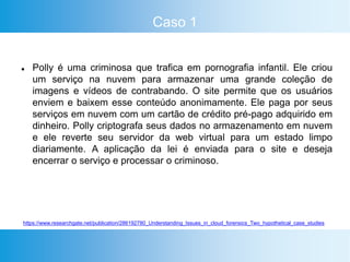 Caso 1
 Polly é uma criminosa que trafica em pornografia infantil. Ele criou
um serviço na nuvem para armazenar uma grande coleção de
imagens e vídeos de contrabando. O site permite que os usuários
enviem e baixem esse conteúdo anonimamente. Ele paga por seus
serviços em nuvem com um cartão de crédito pré-pago adquirido em
dinheiro. Polly criptografa seus dados no armazenamento em nuvem
e ele reverte seu servidor da web virtual para um estado limpo
diariamente. A aplicação da lei é enviada para o site e deseja
encerrar o serviço e processar o criminoso.
https://www.researchgate.net/publication/286192780_Understanding_Issues_in_cloud_forensics_Two_hypothetical_case_studies
 