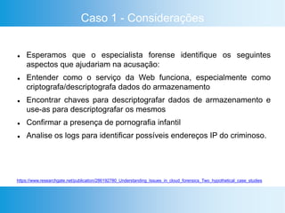 Caso 1 - Considerações
 Esperamos que o especialista forense identifique os seguintes
aspectos que ajudariam na acusação:
 Entender como o serviço da Web funciona, especialmente como
criptografa/descriptografa dados do armazenamento
 Encontrar chaves para descriptografar dados de armazenamento e
use-as para descriptografar os mesmos
 Confirmar a presença de pornografia infantil
 Analise os logs para identificar possíveis endereços IP do criminoso.
https://www.researchgate.net/publication/286192780_Understanding_Issues_in_cloud_forensics_Two_hypothetical_case_studies
 